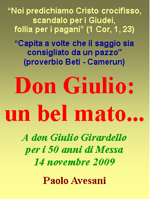 Casella di testo: �Noi predichiamo Cristo crocifisso, scandalo per i Giudei, follia per i pagani� (1 Cor, 1, 23)�Capita a volte che il saggio sia consigliato da un pazzo"  (proverbio&nbsp;Beti - Camerun) Don Giulio: un bel mato... A don Giulio Girardelloper i 50 anni di Messa14 novembre 2009Paolo Avesani