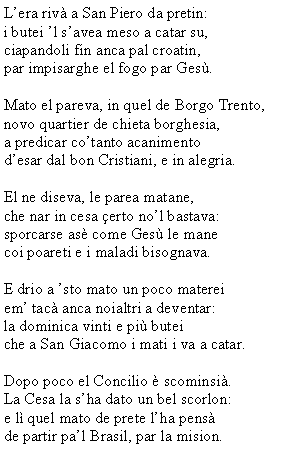 Casella di testo: L�era riv� a San Piero da pretin:i butei �l s�avea meso a catar su,ciapandoli fin anca pal croatin,par impisarghe el fogo par Ges�.Mato el pareva, in quel de Borgo Trento,novo quartier de chieta borghesia,a predicar co�tanto acanimentod�esar dal bon Cristiani, e in alegria.El ne diseva, le parea matane,che nar in cesa �erto no�l bastava:sporcarse as� come Ges� le mane coi poareti e i maladi bisognava.E drio a �sto mato un poco matereiem� tac� anca noialtri a deventar:la dominica vinti e pi� buteiche a San Giacomo i mati i va a catar.Dopo poco el Concilio � scominsi�.La Cesa la s�ha dato un bel scorlon:e l� quel mato de prete l�ha pens�de partir pa�l Brasil, par la mision.