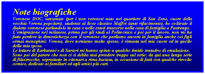 Casella di testo: Note biograficheVeronese DOC, sanzenato (per i non veronesi nato nel quartiere di San Zeno, cuore della vecchia Verona popolare), studente al liceo classico Maffei (ante rifacimento), ho coltivato il dialetto veronese parlandolo in casa e nelle estati trascorse nella casa di famiglia a Pastrengo. Lemigrazione nel milanese, prima per gli studi al Politecnico e poi per il lavoro, non mi ha fatto perdere la dimestichezza con il veronese che parliamo ancora in famiglia anche coi figli ormai meneghini: Verona, dove torniamo molto spesso,  rimasta nel mio cuore ed in quello della mia sposa. Le letture di Barbarani e di Sartori mi hanno spinto a qualche timido tentativo di emulazione.Sono poi del parere che non ci si debba mai prendere troppo sul serio: da qui una lunga serie di filastrocche, soprattutto in ottonari a rima baciata, in occasione di fatti con qualche risvolto comico, dedicate ai familiari ed agli amici pi cari.